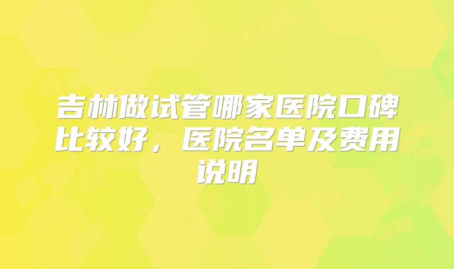 吉林做试管哪家医院口碑比较好,医院名单及费用说明