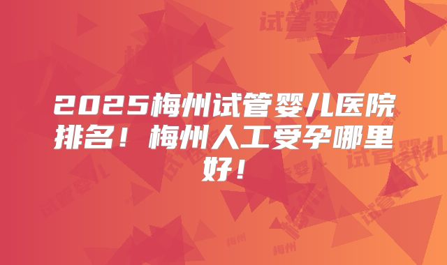 2025梅州试管婴儿医院排名!梅州人工受孕哪里好!