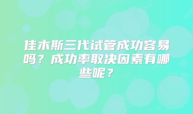 佳木斯三代试管成功容易吗？成功率取决因素有哪些呢？