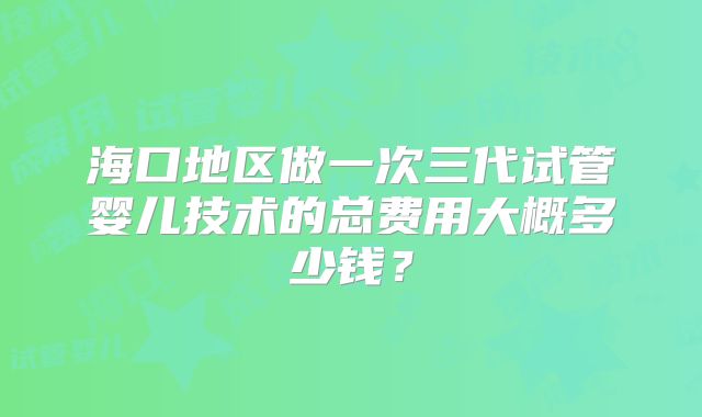 海口地区做一次三代试管婴儿技术的总费用大概多少钱?