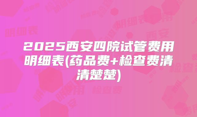 2025西安四院试管费用明细表(药品费+检查费清清楚楚)