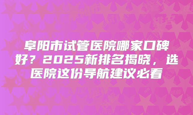 阜阳市试管医院哪家口碑好?2025新排名揭晓,选医院这份导航建议必看