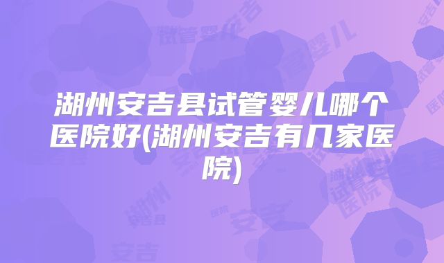 湖州安吉县试管婴儿哪个医院好(湖州安吉有几家医院)
