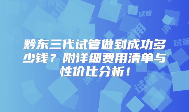 黔东三代试管做到成功多少钱?附详细费用清单与性价比分析!