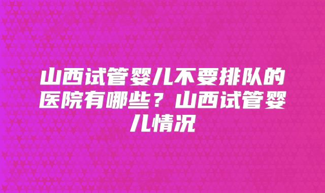 山西试管婴儿不要排队的医院有哪些?山西试管婴儿情况