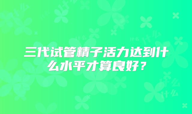 三代试管精子活力达到什么水平才算良好?