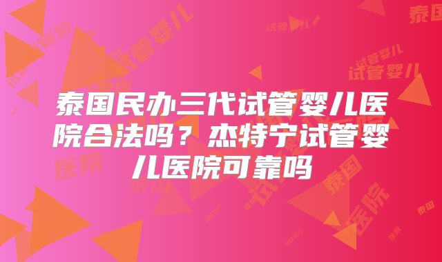 泰国民办三代试管婴儿医院合法吗?杰特宁试管婴儿医院可靠吗