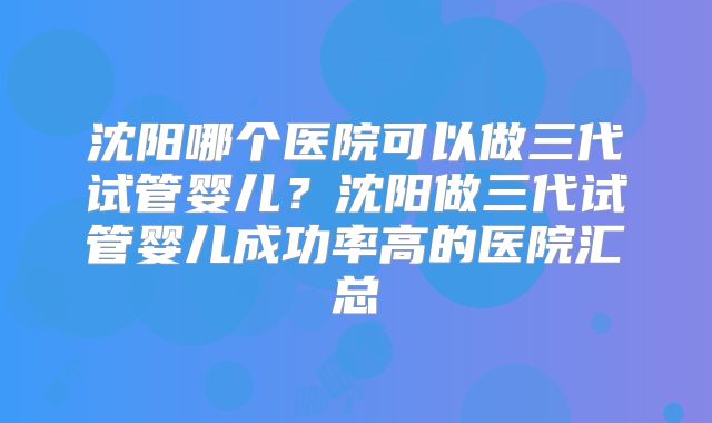 沈阳哪个医院可以做三代试管婴儿?沈阳做三代试管婴儿成功率高的医院汇总