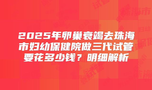 2025年卵巢衰竭去珠海市妇幼保健院做三代试管要花多少钱?明细解析
