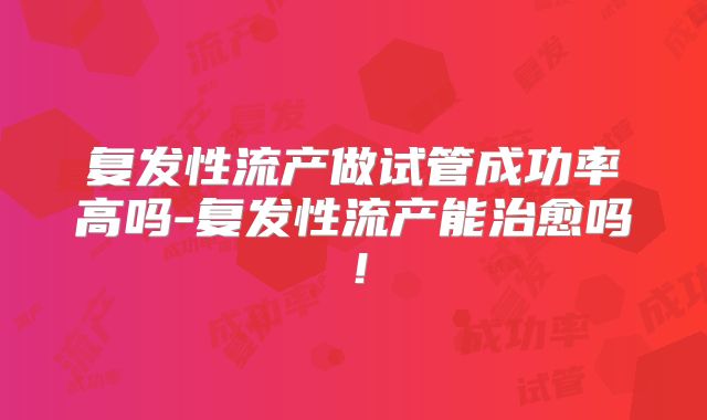 复发性流产做试管成功率高吗-复发性流产能治愈吗!