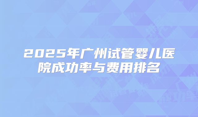 2025年广州试管婴儿医院成功率与费用排名