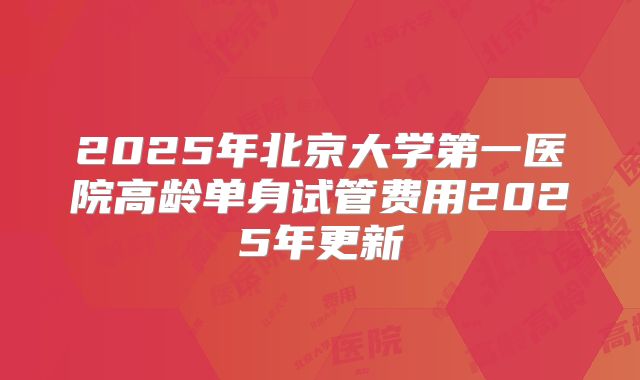 2025年北京大学第一医院高龄单身试管费用2025年更新