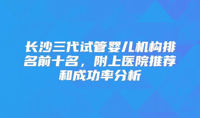 长沙三代试管婴儿机构排名前十名,附上医院推荐和成功率分析