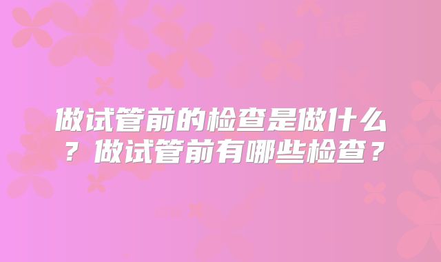 做试管前的检查是做什么?做试管前有哪些检查?