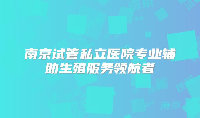南京试管私立医院专业辅助生殖服务领航者