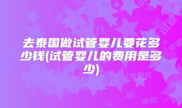 去泰国做试管婴儿要花多少钱(试管婴儿的费用是多少)