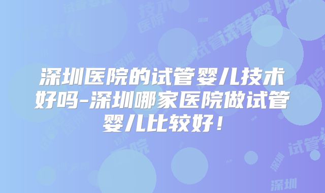 深圳医院的试管婴儿技术好吗-深圳哪家医院做试管婴儿比较好!