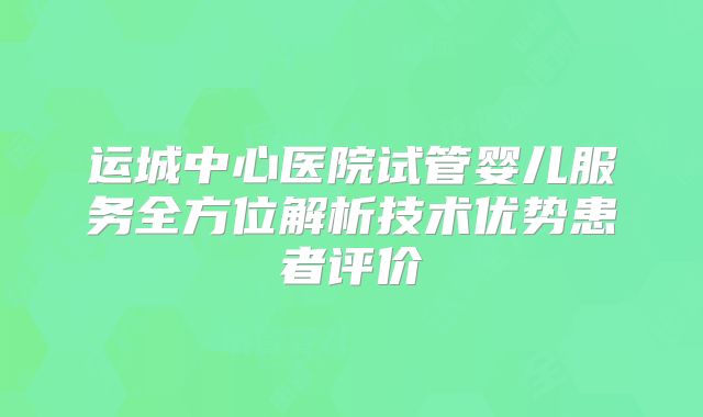 运城中心医院试管婴儿服务全方位解析技术优势患者评价