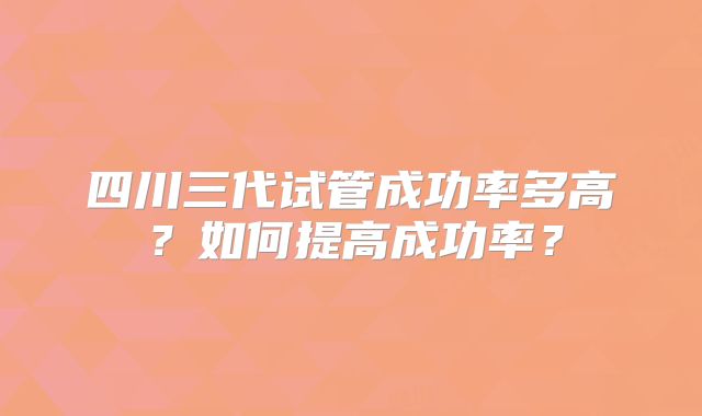 四川三代试管成功率多高？如何提高成功率？