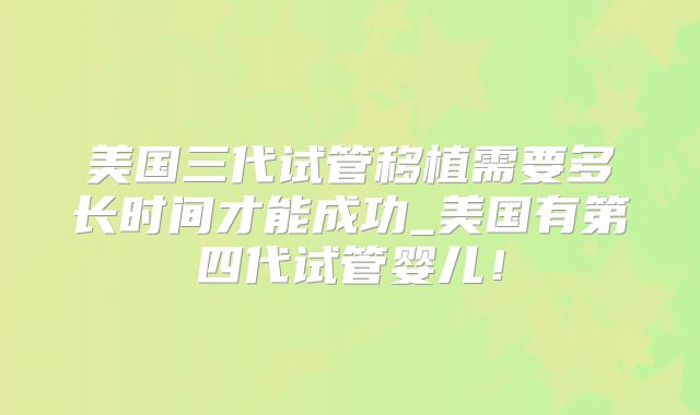 美国三代试管移植需要多长时间才能成功_美国有第四代试管婴儿！