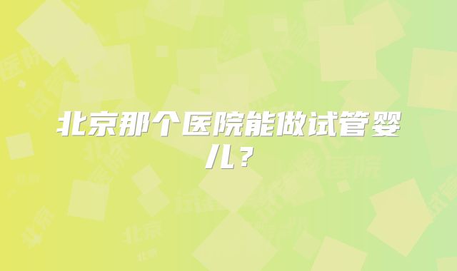 北京那个医院能做试管婴儿?