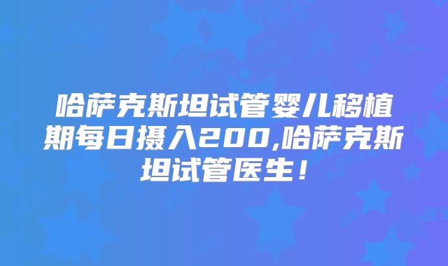 哈萨克斯坦试管婴儿移植期每日摄入200,哈萨克斯坦试管医生!