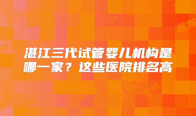 湛江三代试管婴儿机构是哪一家?这些医院排名高