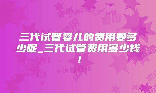 三代试管婴儿的费用要多少呢_三代试管费用多少钱!
