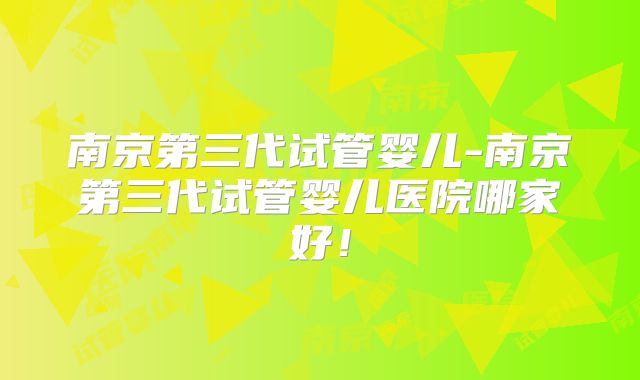 南京第三代试管婴儿-南京第三代试管婴儿医院哪家好！