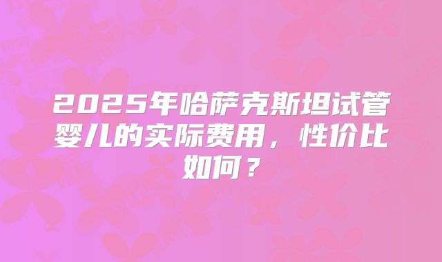 2025年哈萨克斯坦试管婴儿的实际费用，性价比如何？