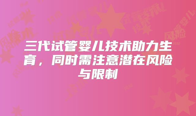 三代试管婴儿技术助力生育,同时需注意潜在风险与限制