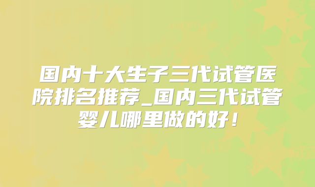 国内十大生子三代试管医院排名推荐_国内三代试管婴儿哪里做的好!
