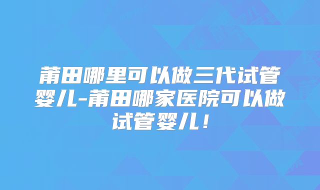 莆田哪里可以做三代试管婴儿-莆田哪家医院可以做试管婴儿!