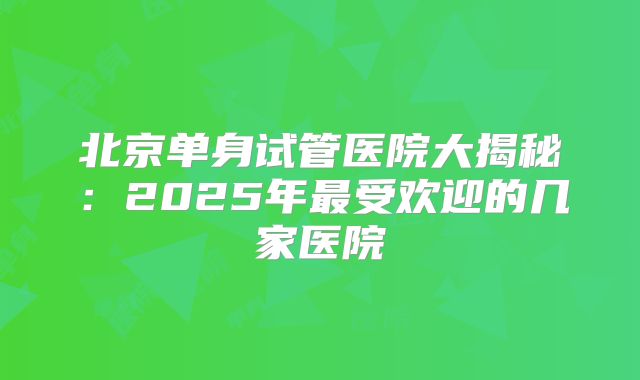 北京单身试管医院大揭秘：2025年最受欢迎的几家医院