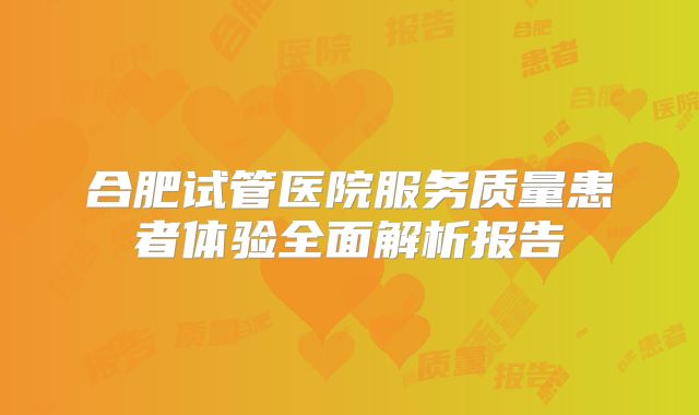 合肥试管医院服务质量患者体验全面解析报告