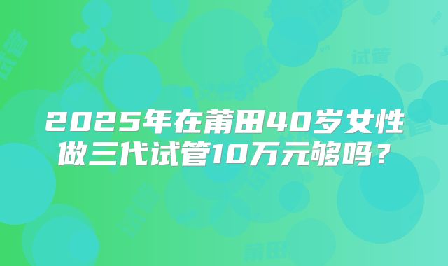 2025年在莆田40岁女性做三代试管10万元够吗？