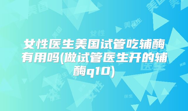 女性医生美国试管吃辅酶有用吗(做试管医生开的辅酶q10)