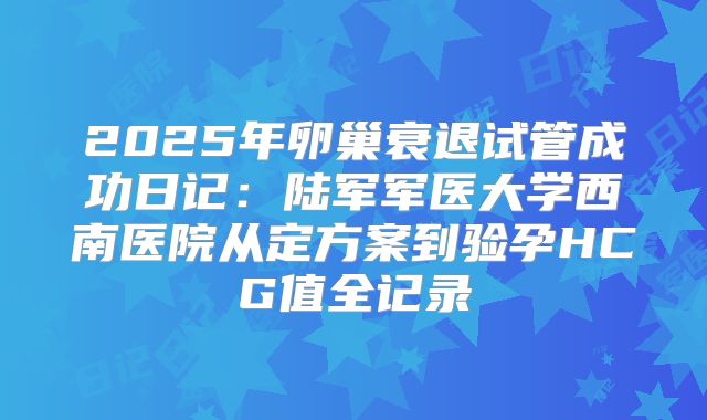 2025年卵巢衰退试管成功日记:陆军军医大学西南医院从定方案到验孕HCG值全记录