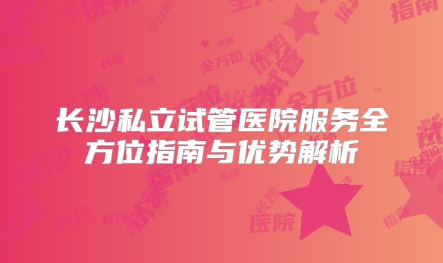 长沙私立试管医院服务全方位指南与优势解析