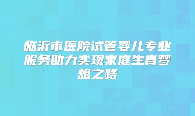临沂市医院试管婴儿专业服务助力实现家庭生育梦想之路