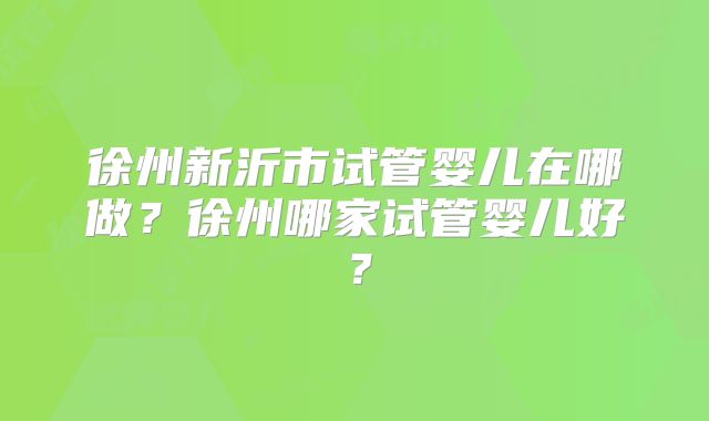 徐州新沂市试管婴儿在哪做？徐州哪家试管婴儿好？