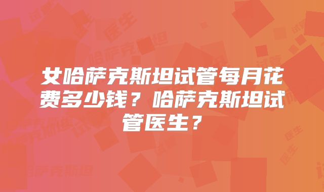 女哈萨克斯坦试管每月花费多少钱？哈萨克斯坦试管医生？