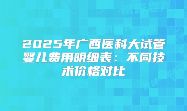 2025年广西医科大试管婴儿费用明细表:不同技术价格对比