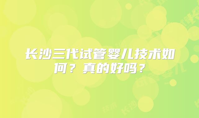 长沙三代试管婴儿技术如何?真的好吗?