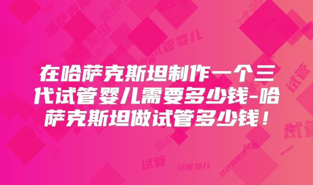 在哈萨克斯坦制作一个三代试管婴儿需要多少钱-哈萨克斯坦做试管多少钱！