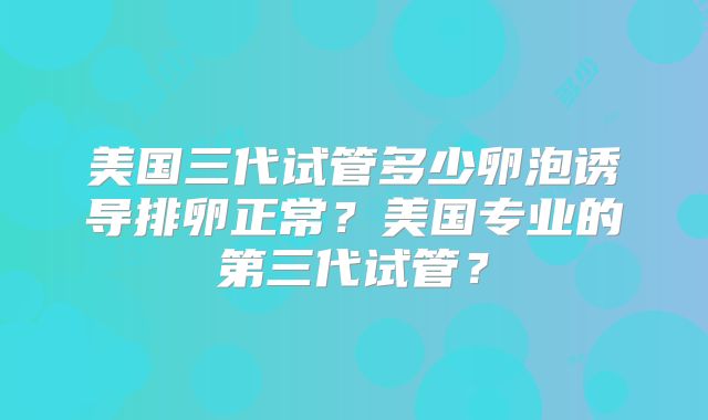 美国三代试管多少卵泡诱导排卵正常?美国专业的第三代试管?