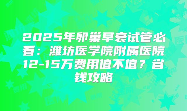 2025年卵巢早衰试管必看:潍坊医学院附属医院12-15万费用值不值?省钱攻略