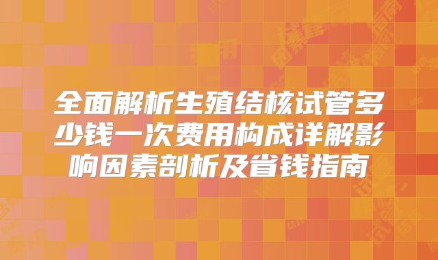 全面解析生殖结核试管多少钱一次费用构成详解影响因素剖析及省钱指南