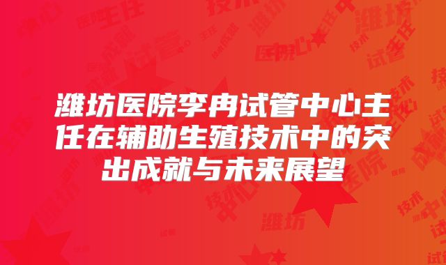 潍坊医院李冉试管中心主任在辅助生殖技术中的突出成就与未来展望