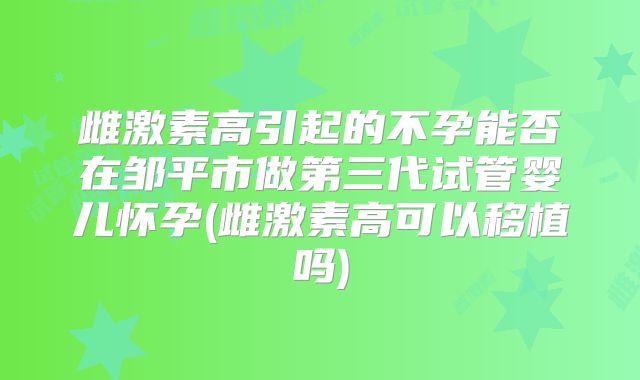 雌激素高引起的不孕能否在邹平市做第三代试管婴儿怀孕(雌激素高可以移植吗)